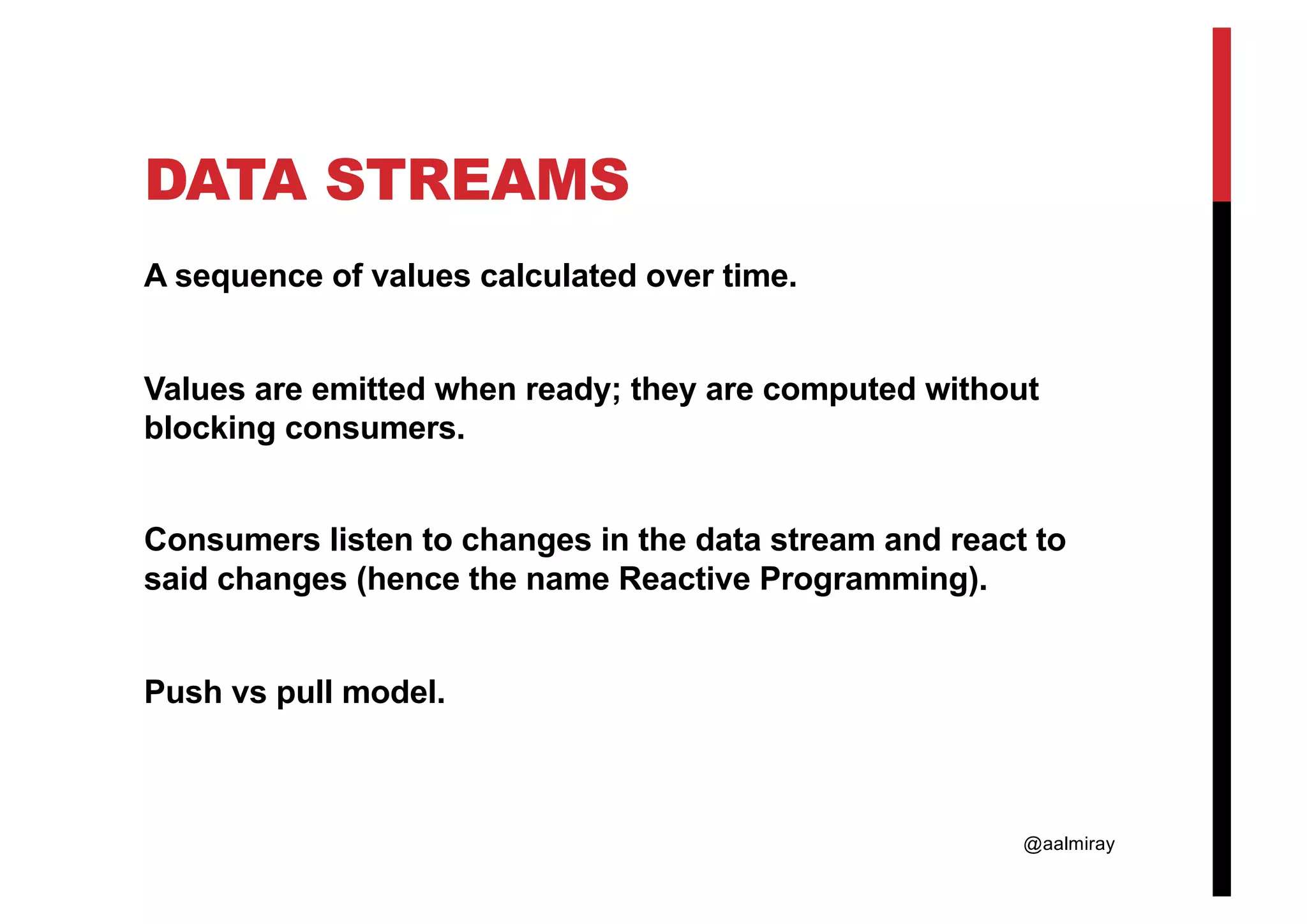 @aalmiray DATA STREAMS A sequence of values calculated over time. Values are emitted when ready; they are computed without blocking consumers. Consumers listen to changes in the data stream and react to said changes (hence the name Reactive Programming). Push vs pull model. 