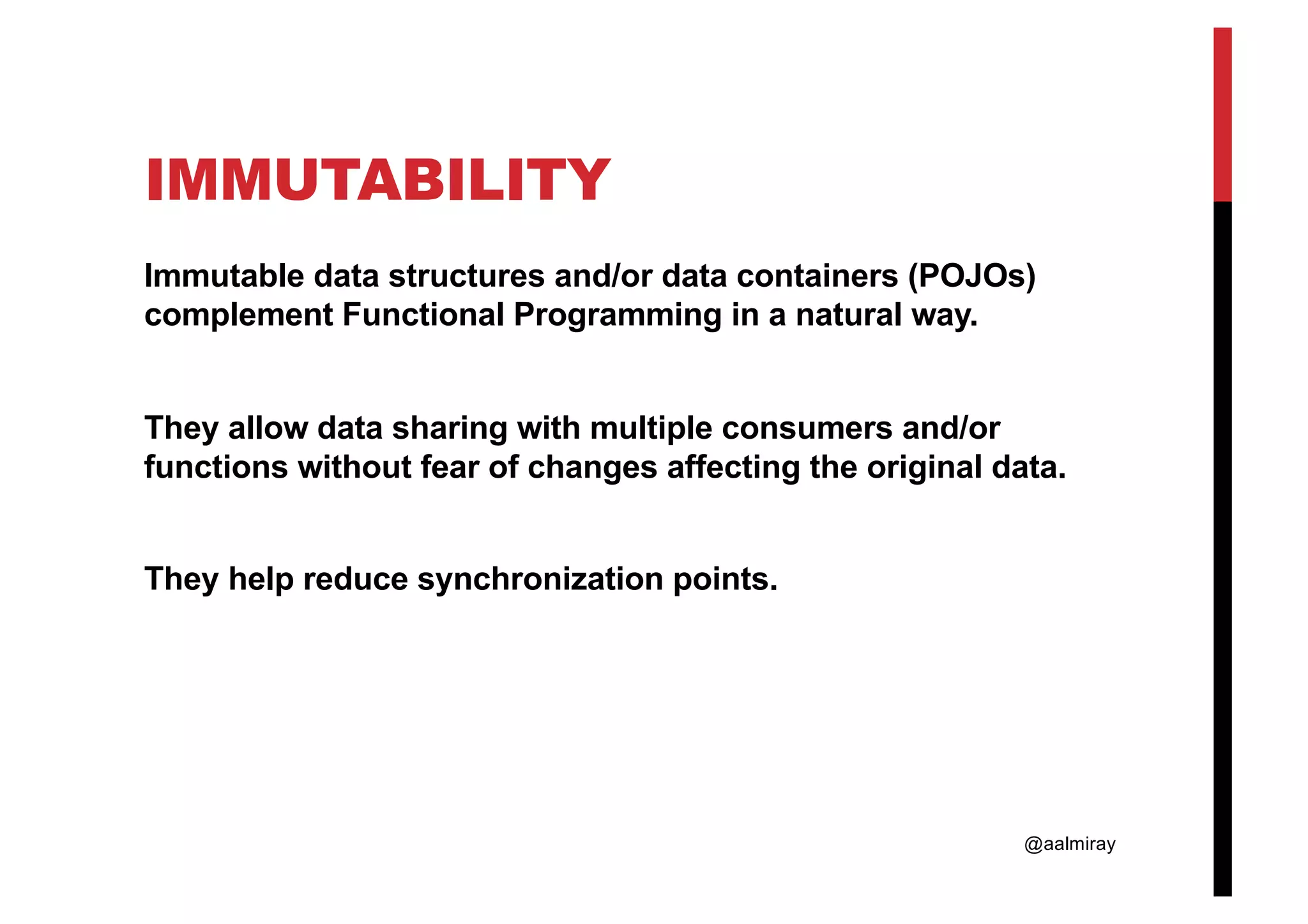 @aalmiray IMMUTABILITY Immutable data structures and/or data containers (POJOs) complement Functional Programming in a natural way. They allow data sharing with multiple consumers and/or functions without fear of changes affecting the original data. They help reduce synchronization points. 