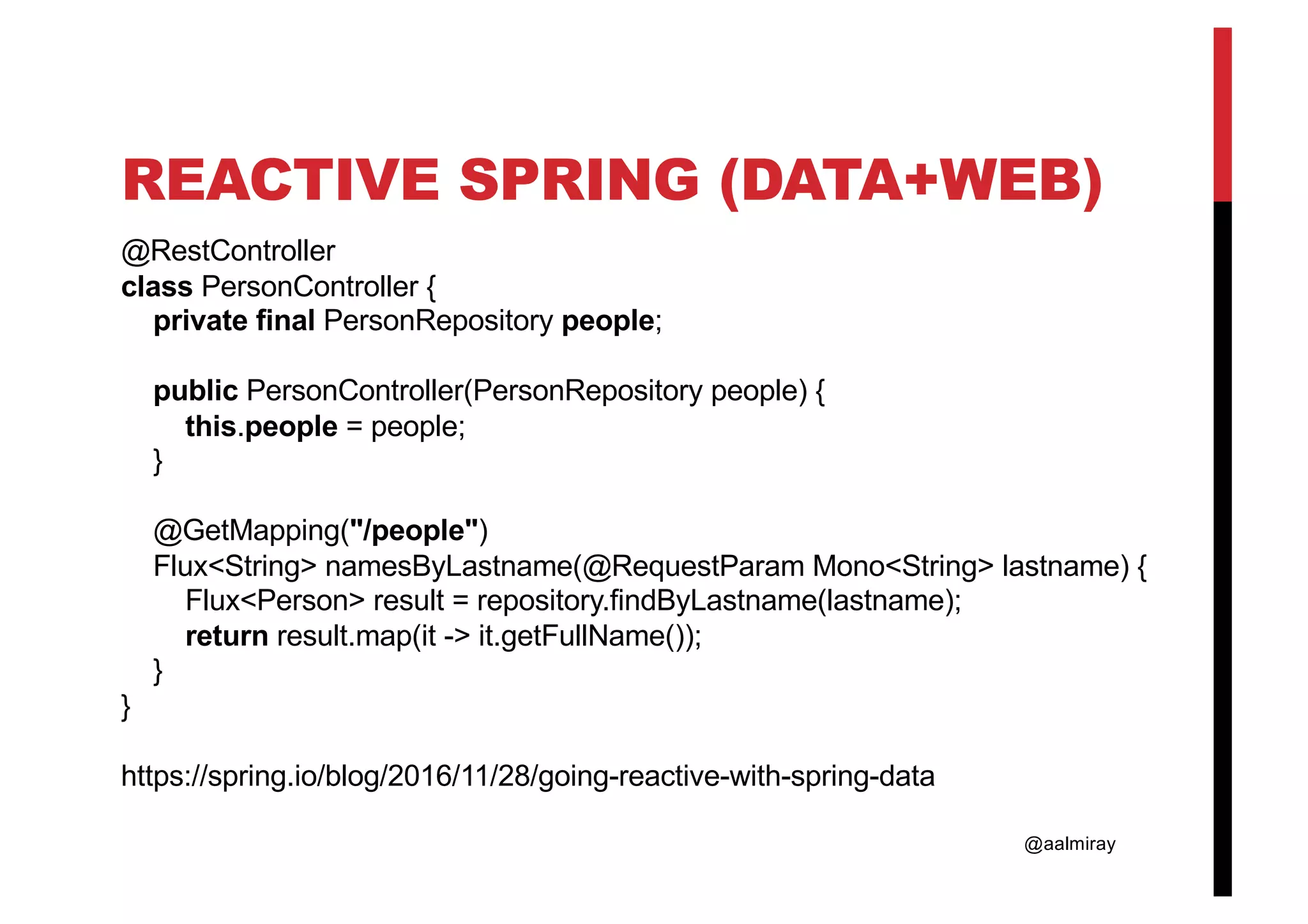 @aalmiray REACTIVE SPRING (DATA+WEB) @RestController class PersonController { private final PersonRepository people; public PersonController(PersonRepository people) { this.people = people; } @GetMapping("/people") Flux<String> namesByLastname(@RequestParam Mono<String> lastname) { Flux<Person> result = repository.findByLastname(lastname); return result.map(it -> it.getFullName()); } } https://spring.io/blog/2016/11/28/going-reactive-with-spring-data 