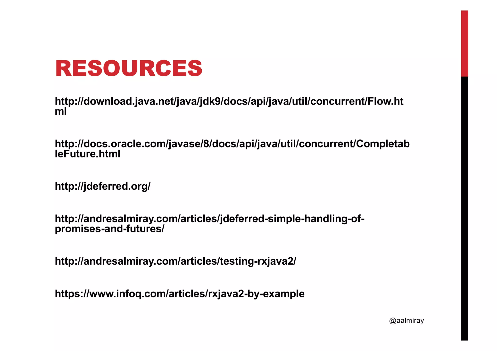@aalmiray RESOURCES http://download.java.net/java/jdk9/docs/api/java/util/concurrent/Flow.ht ml http://docs.oracle.com/javase/8/docs/api/java/util/concurrent/Completab leFuture.html http://jdeferred.org/ http://andresalmiray.com/articles/jdeferred-simple-handling-of- promises-and-futures/ http://andresalmiray.com/articles/testing-rxjava2/ https://www.infoq.com/articles/rxjava2-by-example 