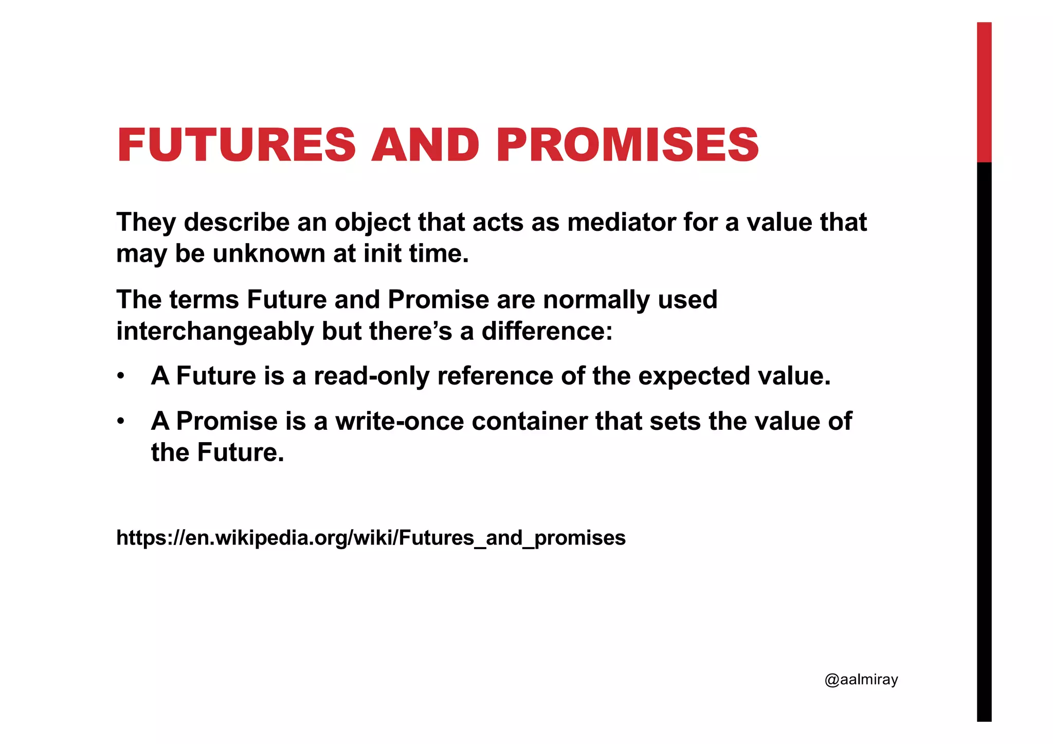 @aalmiray FUTURES AND PROMISES They describe an object that acts as mediator for a value that may be unknown at init time. The terms Future and Promise are normally used interchangeably but there’s a difference: • A Future is a read-only reference of the expected value. • A Promise is a write-once container that sets the value of the Future. https://en.wikipedia.org/wiki/Futures_and_promises 