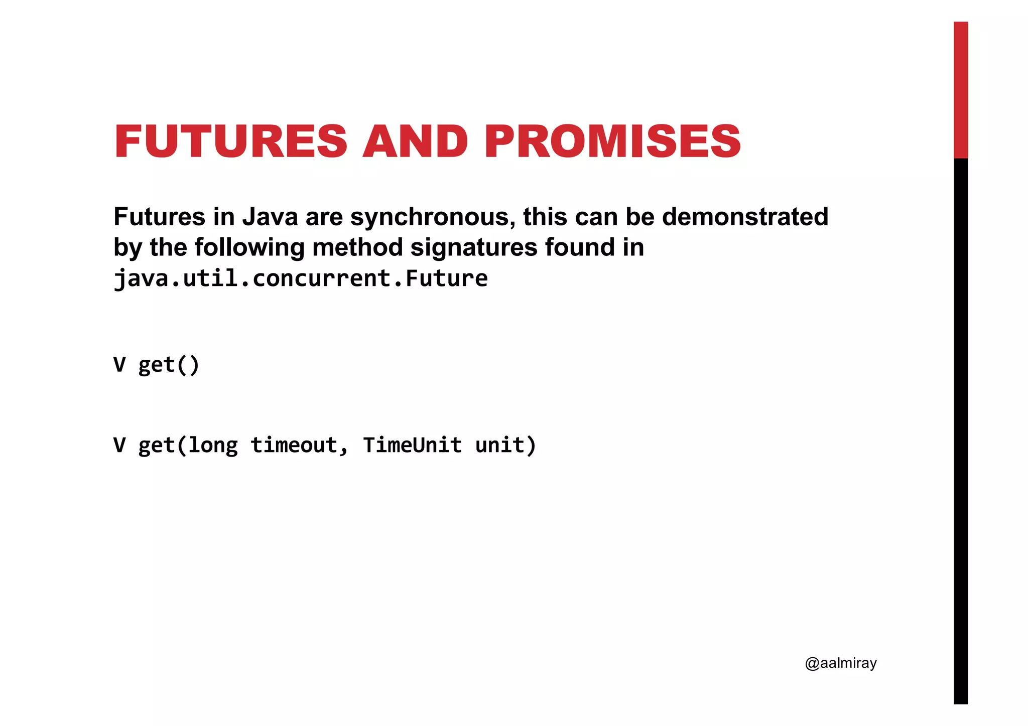 @aalmiray FUTURES AND PROMISES Futures in Java are synchronous, this can be demonstrated by the following method signatures found in java.util.concurrent.Future V get() V get(long timeout, TimeUnit unit) 