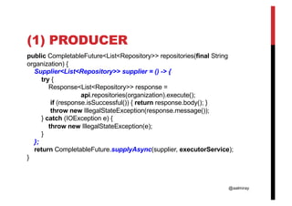 @aalmiray
(1) PRODUCER
public CompletableFuture<List<Repository>> repositories(final String
organization) {
Supplier<List<Repository>> supplier = () -> {
try {
Response<List<Repository>> response =
api.repositories(organization).execute();
if (response.isSuccessful()) { return response.body(); }
throw new IllegalStateException(response.message());
} catch (IOException e) {
throw new IllegalStateException(e);
}
};
return CompletableFuture.supplyAsync(supplier, executorService);
}
 