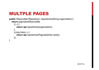 @aalmiray
MULTPLE PAGES
public Observable<Repository> repositories(String organization) {
return paginatedObservable(
() -> {
return api.repositories(organization);
},
(Links links) -> {
return api.repositoriesPaginate(links.next());
});
}
 