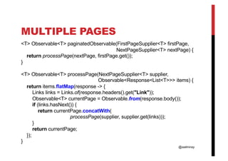 @aalmiray
MULTIPLE PAGES
<T> Observable<T> paginatedObservable(FirstPageSupplier<T> firstPage,
NextPageSupplier<T> nextPage) {
return processPage(nextPage, firstPage.get());
}
<T> Observable<T> processPage(NextPageSupplier<T> supplier,
Observable<Response<List<T>>> items) {
return items.flatMap(response -> {
Links links = Links.of(response.headers().get("Link"));
Observable<T> currentPage = Observable.from(response.body());
if (links.hasNext()) {
return currentPage.concatWith(
processPage(supplier, supplier.get(links)));
}
return currentPage;
});
}
 