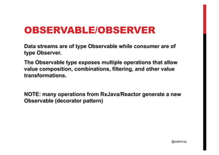 @aalmiray
OBSERVABLE/OBSERVER
Data streams are of type Observable while consumer are of
type Observer.
The Observable type exposes multiple operations that allow
value composition, combinations, filtering, and other value
transformations.
NOTE: many operations from RxJava/Reactor generate a new
Observable (decorator pattern)
 