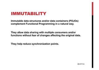@aalmiray
IMMUTABILITY
Immutable data structures and/or data containers (POJOs)
complement Functional Programming in a natural way.
They allow data sharing with multiple consumers and/or
functions without fear of changes affecting the original data.
They help reduce synchronization points.
 