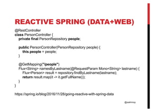@aalmiray
REACTIVE SPRING (DATA+WEB)
@RestController
class PersonController {
private final PersonRepository people;
public PersonController(PersonRepository people) {
this.people = people;
}
@GetMapping("/people")
Flux<String> namesByLastname(@RequestParam Mono<String> lastname) {
Flux<Person> result = repository.findByLastname(lastname);
return result.map(it -> it.getFullName());
}
}
https://spring.io/blog/2016/11/28/going-reactive-with-spring-data
 