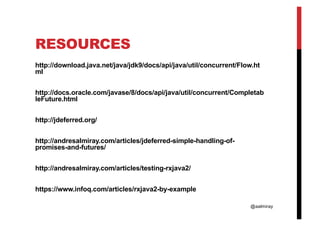 @aalmiray
RESOURCES
http://download.java.net/java/jdk9/docs/api/java/util/concurrent/Flow.ht
ml
http://docs.oracle.com/javase/8/docs/api/java/util/concurrent/Completab
leFuture.html
http://jdeferred.org/
http://andresalmiray.com/articles/jdeferred-simple-handling-of-
promises-and-futures/
http://andresalmiray.com/articles/testing-rxjava2/
https://www.infoq.com/articles/rxjava2-by-example
 