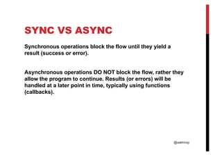 @aalmiray
SYNC VS ASYNC
Synchronous operations block the flow until they yield a
result (success or error).
Asynchronous operations DO NOT block the flow, rather they
allow the program to continue. Results (or errors) will be
handled at a later point in time, typically using functions
(callbacks).
 