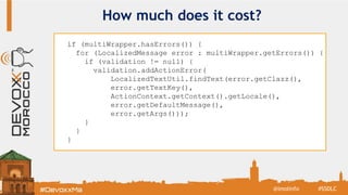 How much does it cost?
if (multiWrapper.hasErrors()) {
for (LocalizedMessage error : multiWrapper.getErrors()) {
if (validation != null) {
validation.addActionError(
LocalizedTextUtil.findText(error.getClazz(),
error.getTextKey(),
ActionContext.getContext().getLocale(),
error.getDefaultMessage(),
error.getArgs()));
}
}
}
#SSDLC@imolinfo
 