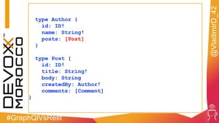 #GraphQlVsRest
@VladimirD_42
type Author {
id: ID!
name: String!
posts: [Post]
}
type Post {
id: ID!
title: String!
body: String
createdBy: Author!
comments: [Comment]
}
 