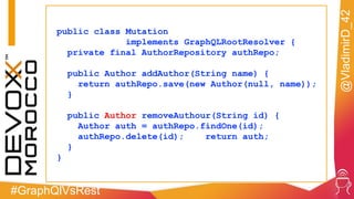 #GraphQlVsRest
@VladimirD_42
public class Mutation
implements GraphQLRootResolver {
private final AuthorRepository authRepo;
public Author addAuthor(String name) {
return authRepo.save(new Author(null, name));
}
public Author removeAuthour(String id) {
Author auth = authRepo.findOne(id);
authRepo.delete(id); return auth;
}
}
 