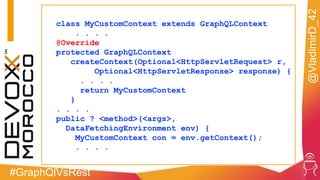 #GraphQlVsRest
@VladimirD_42
class MyCustomContext extends GraphQLContext
. . . .
@Override
protected GraphQLContext
createContext(Optional<HttpServletRequest> r,
Optional<HttpServletResponse> response) {
. . . .
return MyCustomContext
}
. . . .
public ? <method>(<args>,
DataFetchingEnvironment env) {
MyCustomContext con = env.getContext();
. . . .
 