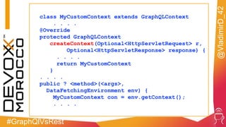 #GraphQlVsRest
@VladimirD_42
class MyCustomContext extends GraphQLContext
. . . .
@Override
protected GraphQLContext
createContext(Optional<HttpServletRequest> r,
Optional<HttpServletResponse> response) {
. . . .
return MyCustomContext
}
. . . .
public ? <method>(<args>,
DataFetchingEnvironment env) {
MyCustomContext con = env.getContext();
. . . .
 