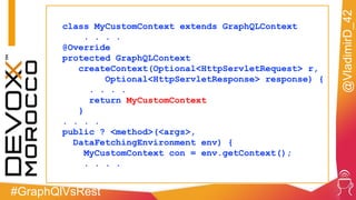 #GraphQlVsRest
@VladimirD_42
class MyCustomContext extends GraphQLContext
. . . .
@Override
protected GraphQLContext
createContext(Optional<HttpServletRequest> r,
Optional<HttpServletResponse> response) {
. . . .
return MyCustomContext
}
. . . .
public ? <method>(<args>,
DataFetchingEnvironment env) {
MyCustomContext con = env.getContext();
. . . .
 