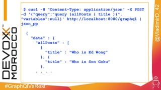 #GraphQlVsRest
@VladimirD_42
$ curl -H "Content-Type: application/json" -X POST
-d '{"query":"query {allPosts { title }}",
"variables":null}' http://localhost:8080/graphql |
json_pp
{
"data" : {
"allPosts" : [
{
"title" : "Who is Ed Wong”
}, {
"title" : "Who is Son Goku”
},
. . . .
 