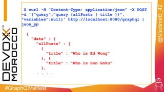 #GraphQlVsRest
@VladimirD_42
$ curl -H "Content-Type: application/json" -X POST
-d '{"query":"query {allPosts { title }}",
"variables":null}' http://localhost:8080/graphql |
json_pp
{
"data" : {
"allPosts" : [
{
"title" : "Who is Ed Wong”
}, {
"title" : "Who is Son Goku”
},
. . . .
 