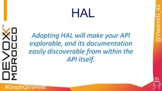 #GraphQlVsRest
@VladimirD_42
HAL
Adopting HAL will make your API
explorable, and its documentation
easily discoverable from within the
API itself.
 