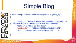 #GraphQlVsRest
@VladimirD_42
$ curl http://localhost:8080/posts | json_pp
[
{
"body" : "Edward Wong Hau Pepelu Tivrusky IV
(エドワード・ウォン・ハウ・ペペル・チブルスキー4世 …………",
"title" : "Who is Ed Wong",
"authorId" : "59f4c0f37718af0b1e001071",
"id" : "59f4c12e7718af0b1e001072" },
. . . . . .
]
Simple Blog
 