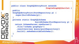 #GraphQlVsRest
@VladimirD_42
public class GraphQLEntryPoint extends
SimpleGraphQLServlet {
public
GraphQLEntryPoint(PostRepository p) {
super(buildSchema(p));
}
private static GraphQLSchema
buildSchema(PostRepository p) {
return SchemaParser.newParser()
.file("schema.graphqls")
.resolvers(new Query(postRepository))
.build().makeExecutableSchema();
}
}
 