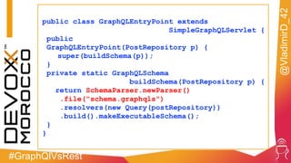 #GraphQlVsRest
@VladimirD_42
public class GraphQLEntryPoint extends
SimpleGraphQLServlet {
public
GraphQLEntryPoint(PostRepository p) {
super(buildSchema(p));
}
private static GraphQLSchema
buildSchema(PostRepository p) {
return SchemaParser.newParser()
.file("schema.graphqls")
.resolvers(new Query(postRepository))
.build().makeExecutableSchema();
}
}
 