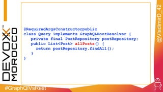 #GraphQlVsRest
@VladimirD_42
@RequiredArgsConstructorpublic
class Query implements GraphQLRootResolver {
private final PostRepository postRepository;
public List<Post> allPosts() {
return postRepository.findAll();
}
}
 