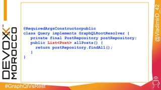 #GraphQlVsRest
@VladimirD_42
@RequiredArgsConstructorpublic
class Query implements GraphQLRootResolver {
private final PostRepository postRepository;
public List<Post> allPosts() {
return postRepository.findAll();
}
}
 