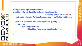 #GraphQlVsRest
@VladimirD_42
@RequiredArgsConstructor
public class PostResolver implements
GraphQLResolver<Post> {
private final AuthorRepository authRepository;
public Author createdBy(Post post) {
return
authRepository
.findOne(post.getAuthorId());
}
}
 