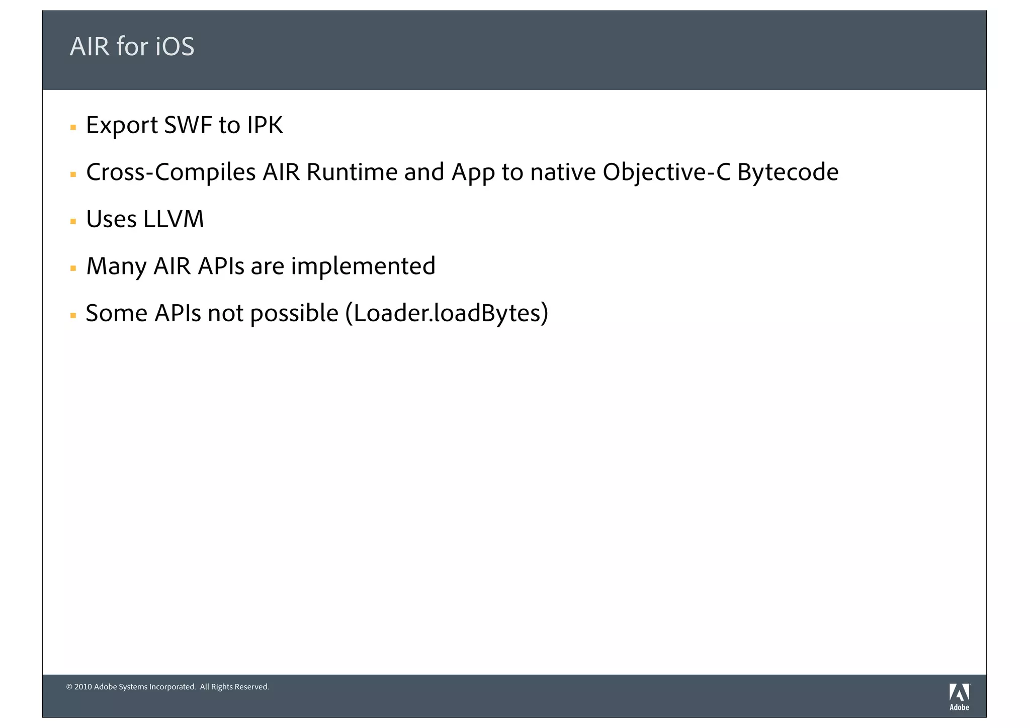 © 2010 Adobe Systems Incorporated. All Rights Reserved.
AIR for iOS
! Export SWF to IPK
! Cross-Compiles AIR Runtime and App to native Objective-C Bytecode
! Uses LLVM
! Many AIR APIs are implemented
! Some APIs not possible (Loader.loadBytes)
 