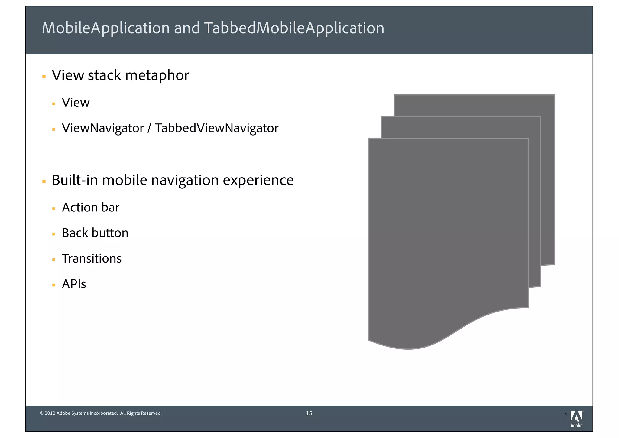 © 2010 Adobe Systems Incorporated. All Rights Reserved. 1
MobileApplication and TabbedMobileApplication
! View stack metaphor
! View
! ViewNavigator / TabbedViewNavigator
! Built-in mobile navigation experience
! Action bar
! Back button
! Transitions
! APIs
15
 