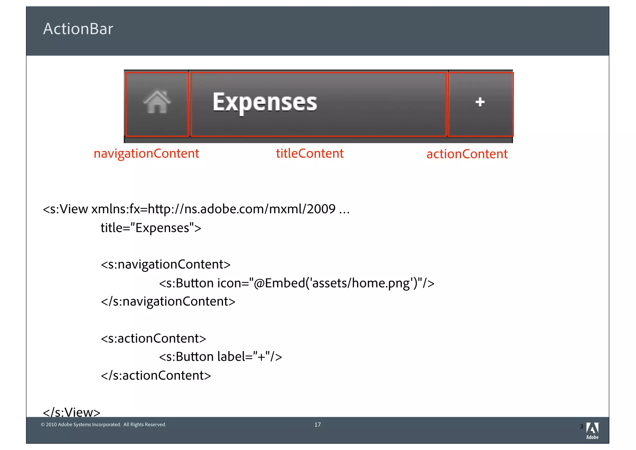 © 2010 Adobe Systems Incorporated. All Rights Reserved.
ActionBar
<s:View xmlns:fx=http://ns.adobe.com/mxml/2009 …
title=”Expenses">
<s:navigationContent>
<s:Button icon="@Embed('assets/home.png')"/>
</s:navigationContent>
<s:actionContent>
<s:Button label=”+"/>
</s:actionContent>
</s:View>
17 3
navigationContent titleContent actionContent
 