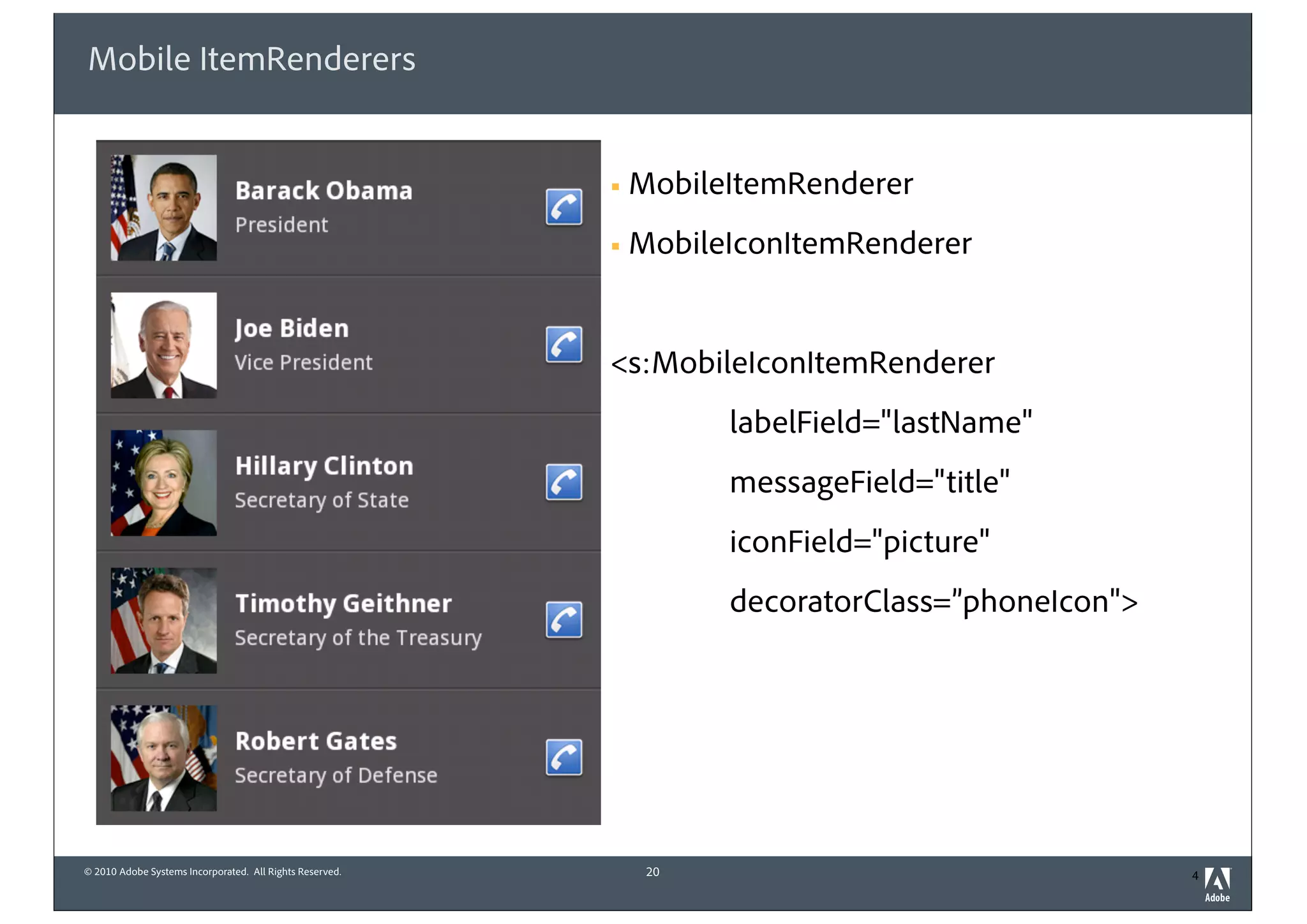 © 2010 Adobe Systems Incorporated. All Rights Reserved.
Mobile ItemRenderers
! MobileItemRenderer
! MobileIconItemRenderer
<s:MobileIconItemRenderer
labelField="lastName"
messageField="title"
iconField="picture"
decoratorClass=”phoneIcon">
20 4
 