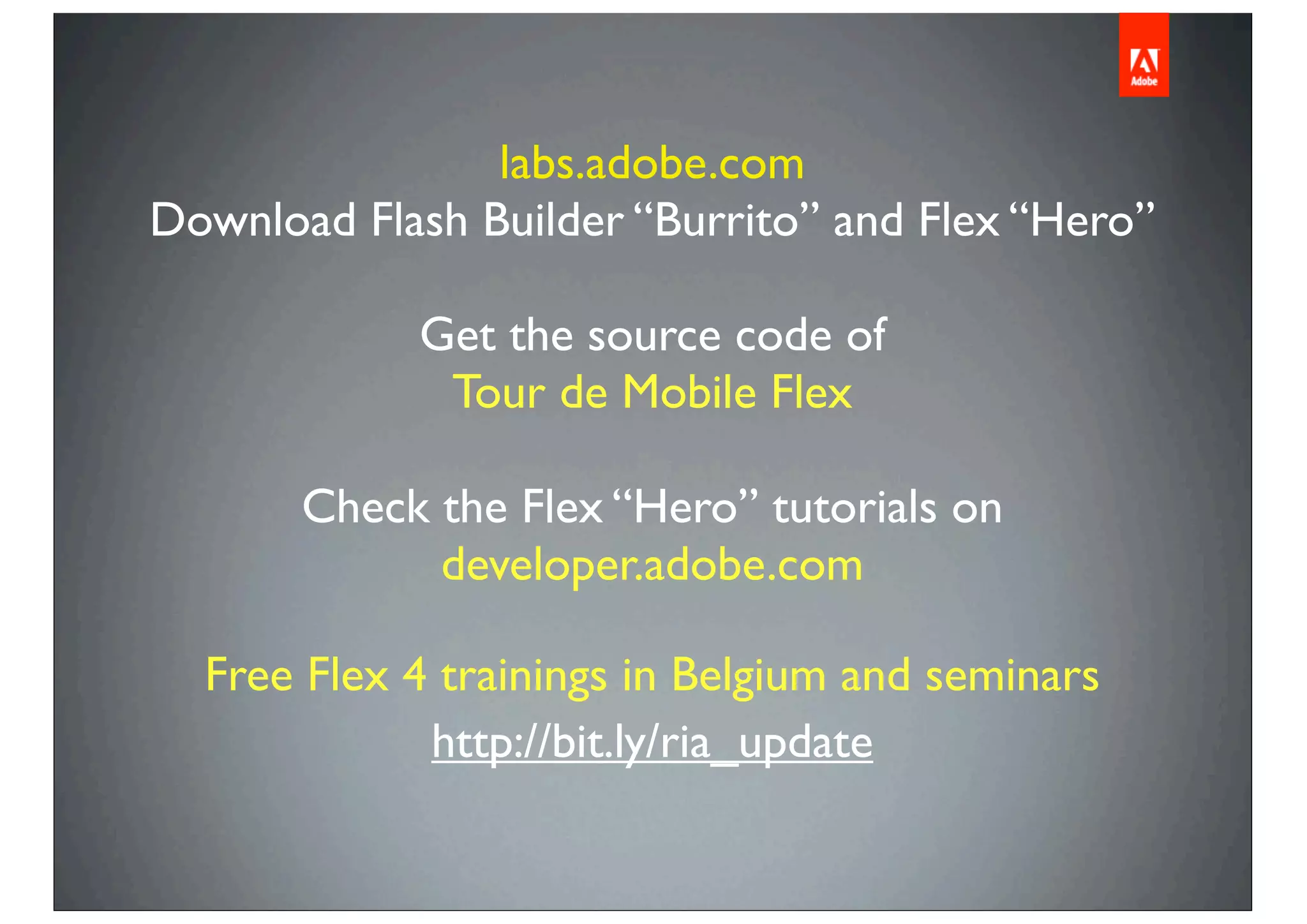 labs.adobe.com
Download Flash Builder “Burrito” and Flex “Hero”
Get the source code of
Tour de Mobile Flex
Check the Flex “Hero” tutorials on
developer.adobe.com
Free Flex 4 trainings in Belgium and seminars
http://bit.ly/ria_update
 