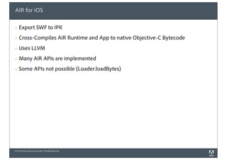 © 2010 Adobe Systems Incorporated. All Rights Reserved.
AIR for iOS
! Export SWF to IPK
! Cross-Compiles AIR Runtime and App to native Objective-C Bytecode
! Uses LLVM
! Many AIR APIs are implemented
! Some APIs not possible (Loader.loadBytes)
 