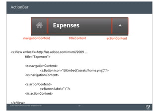 © 2010 Adobe Systems Incorporated. All Rights Reserved.
ActionBar
<s:View xmlns:fx=http://ns.adobe.com/mxml/2009 …
title=”Expenses">
<s:navigationContent>
<s:Button icon="@Embed('assets/home.png')"/>
</s:navigationContent>
<s:actionContent>
<s:Button label=”+"/>
</s:actionContent>
</s:View>
17 3
navigationContent titleContent actionContent
 