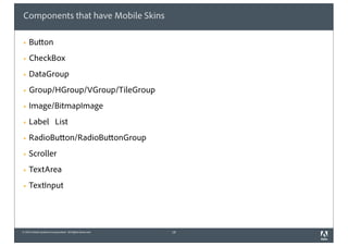 © 2010 Adobe Systems Incorporated. All Rights Reserved.
Components that have Mobile Skins
! Button
! CheckBox
! DataGroup
! Group/HGroup/VGroup/TileGroup
! Image/BitmapImage
! Label List
! RadioButton/RadioButtonGroup
! Scroller
! TextArea
! TextInput
18
 