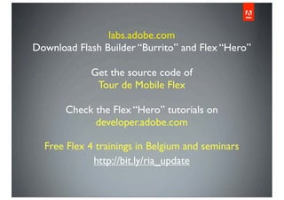 labs.adobe.com
Download Flash Builder “Burrito” and Flex “Hero”
Get the source code of
Tour de Mobile Flex
Check the Flex “Hero” tutorials on
developer.adobe.com
Free Flex 4 trainings in Belgium and seminars
http://bit.ly/ria_update
 