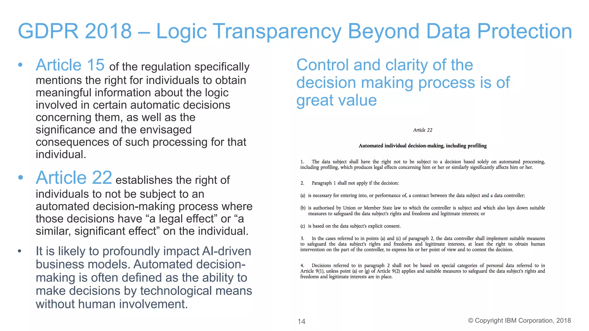 © Copyright IBM Corporation, 2018
GDPR 2018 – Logic Transparency Beyond Data Protection
• Article 15 of the regulation specifically
mentions the right for individuals to obtain
meaningful information about the logic
involved in certain automatic decisions
concerning them, as well as the
significance and the envisaged
consequences of such processing for that
individual.
• Article 22 establishes the right of
individuals to not be subject to an
automated decision-making process where
those decisions have “a legal effect” or “a
similar, significant effect” on the individual.
• It is likely to profoundly impact AI-driven
business models. Automated decision-
making is often defined as the ability to
make decisions by technological means
without human involvement.
Control and clarity of the
decision making process is of
great value
14
 