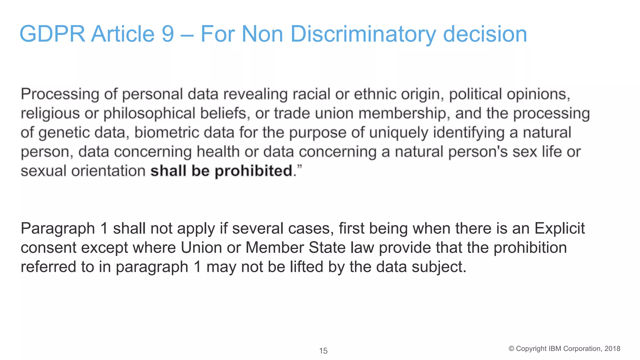 © Copyright IBM Corporation, 2018
GDPR Article 9 – For Non Discriminatory decision
Paragraph 1 shall not apply if several cases, first being when there is an Explicit
consent except where Union or Member State law provide that the prohibition
referred to in paragraph 1 may not be lifted by the data subject.
15
 