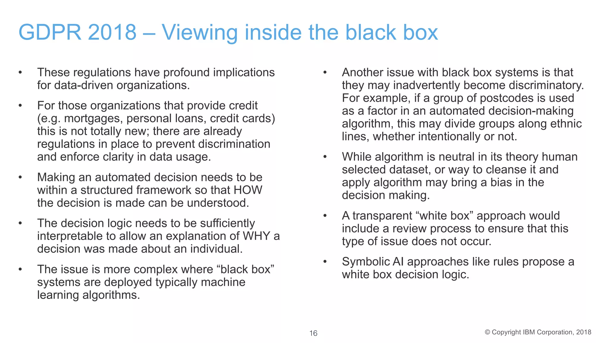 © Copyright IBM Corporation, 2018
GDPR 2018 – Viewing inside the black box
• These regulations have profound implications
for data-driven organizations.
• For those organizations that provide credit
(e.g. mortgages, personal loans, credit cards)
this is not totally new; there are already
regulations in place to prevent discrimination
and enforce clarity in data usage.
• Making an automated decision needs to be
within a structured framework so that HOW
the decision is made can be understood.
• The decision logic needs to be sufficiently
interpretable to allow an explanation of WHY a
decision was made about an individual.
• The issue is more complex where “black box”
systems are deployed typically machine
learning algorithms.
• Another issue with black box systems is that
they may inadvertently become discriminatory.
For example, if a group of postcodes is used
as a factor in an automated decision-making
algorithm, this may divide groups along ethnic
lines, whether intentionally or not.
• While algorithm is neutral in its theory human
selected dataset, or way to cleanse it and
apply algorithm may bring a bias in the
decision making.
• A transparent “white box” approach would
include a review process to ensure that this
type of issue does not occur.
• Symbolic AI approaches like rules propose a
white box decision logic.
16
 