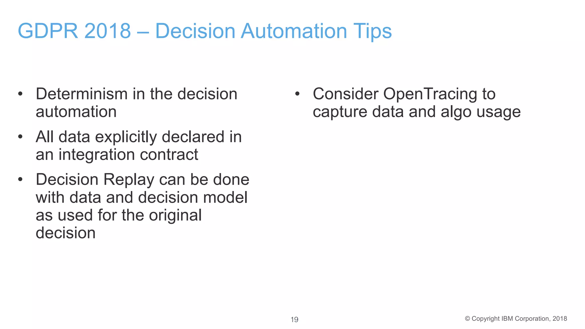 © Copyright IBM Corporation, 2018
GDPR 2018 – Decision Automation Tips
• Determinism in the decision
automation
• All data explicitly declared in
an integration contract
• Decision Replay can be done
with data and decision model
as used for the original
decision
• Consider OpenTracing to
capture data and algo usage
19
 