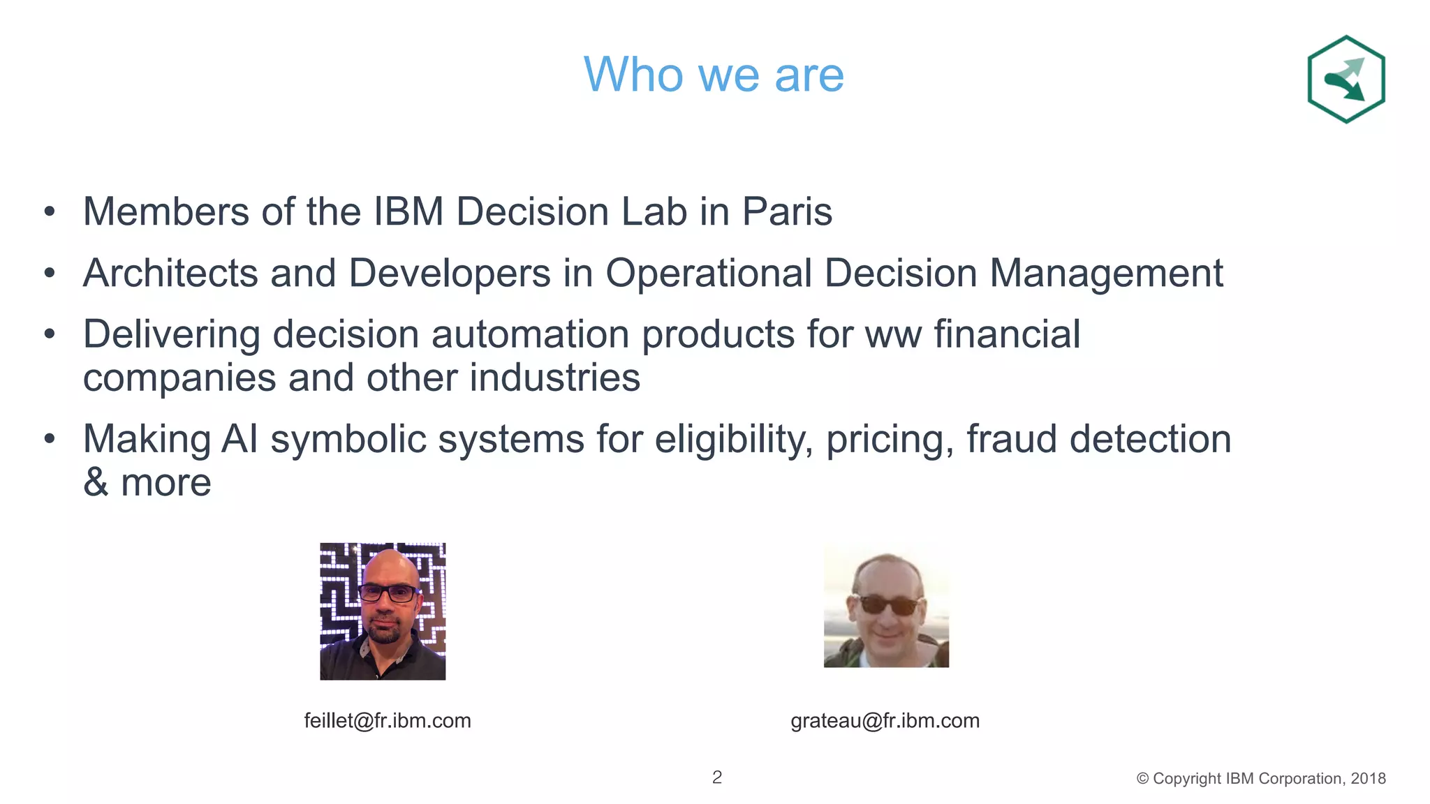 © Copyright IBM Corporation, 2018
Who we are
• Members of the IBM Decision Lab in Paris
• Architects and Developers in Operational Decision Management
• Delivering decision automation products for ww financial
companies and other industries
• Making AI symbolic systems for eligibility, pricing, fraud detection
& more
grateau@fr.ibm.comfeillet@fr.ibm.com
2
 