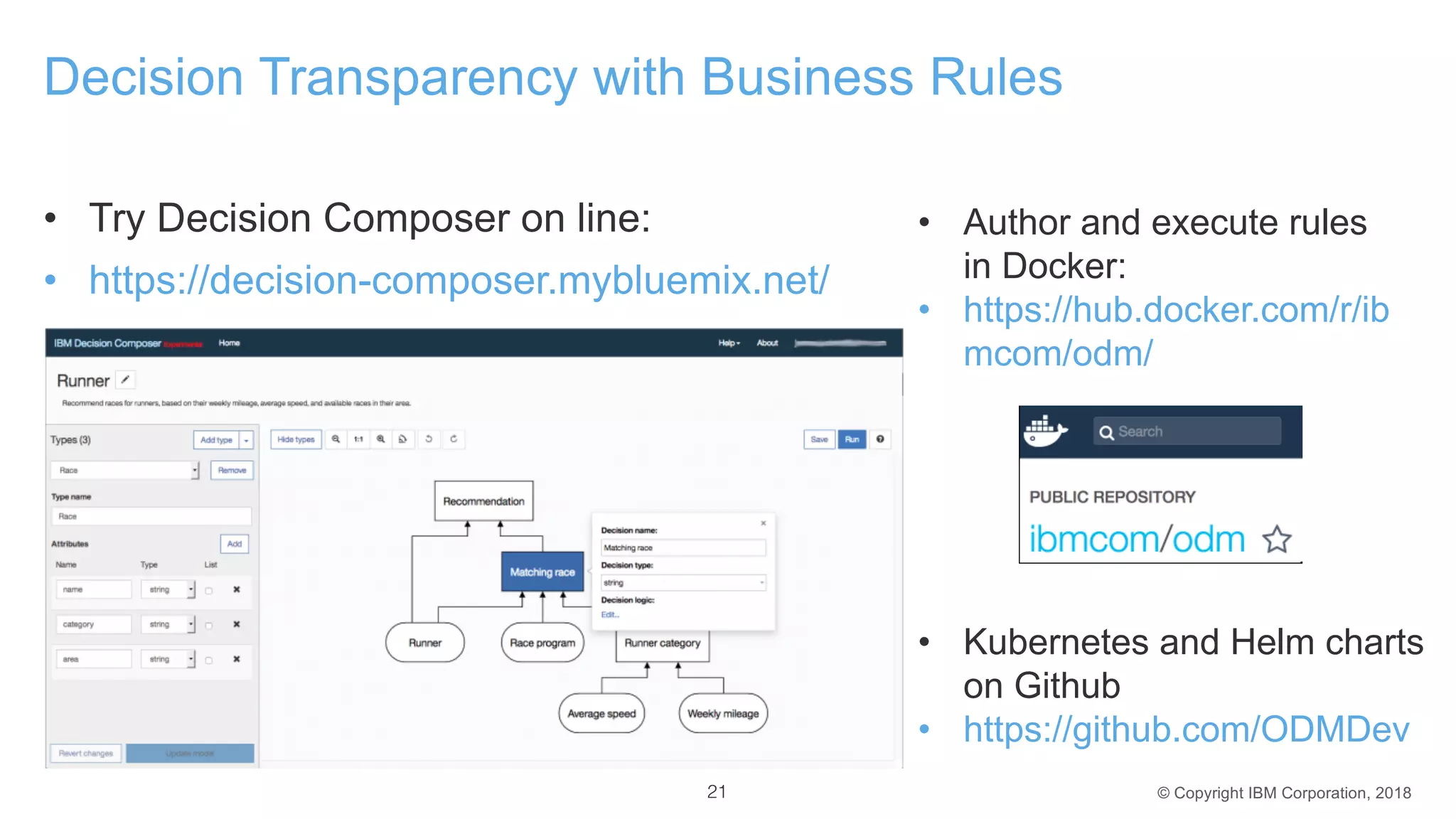© Copyright IBM Corporation, 2018
Decision Transparency with Business Rules
• Try Decision Composer on line:
• https://decision-composer.mybluemix.net/
21
• Author and execute rules
in Docker:
• https://hub.docker.com/r/ib
mcom/odm/
• Kubernetes and Helm charts
on Github
• https://github.com/ODMDev
 