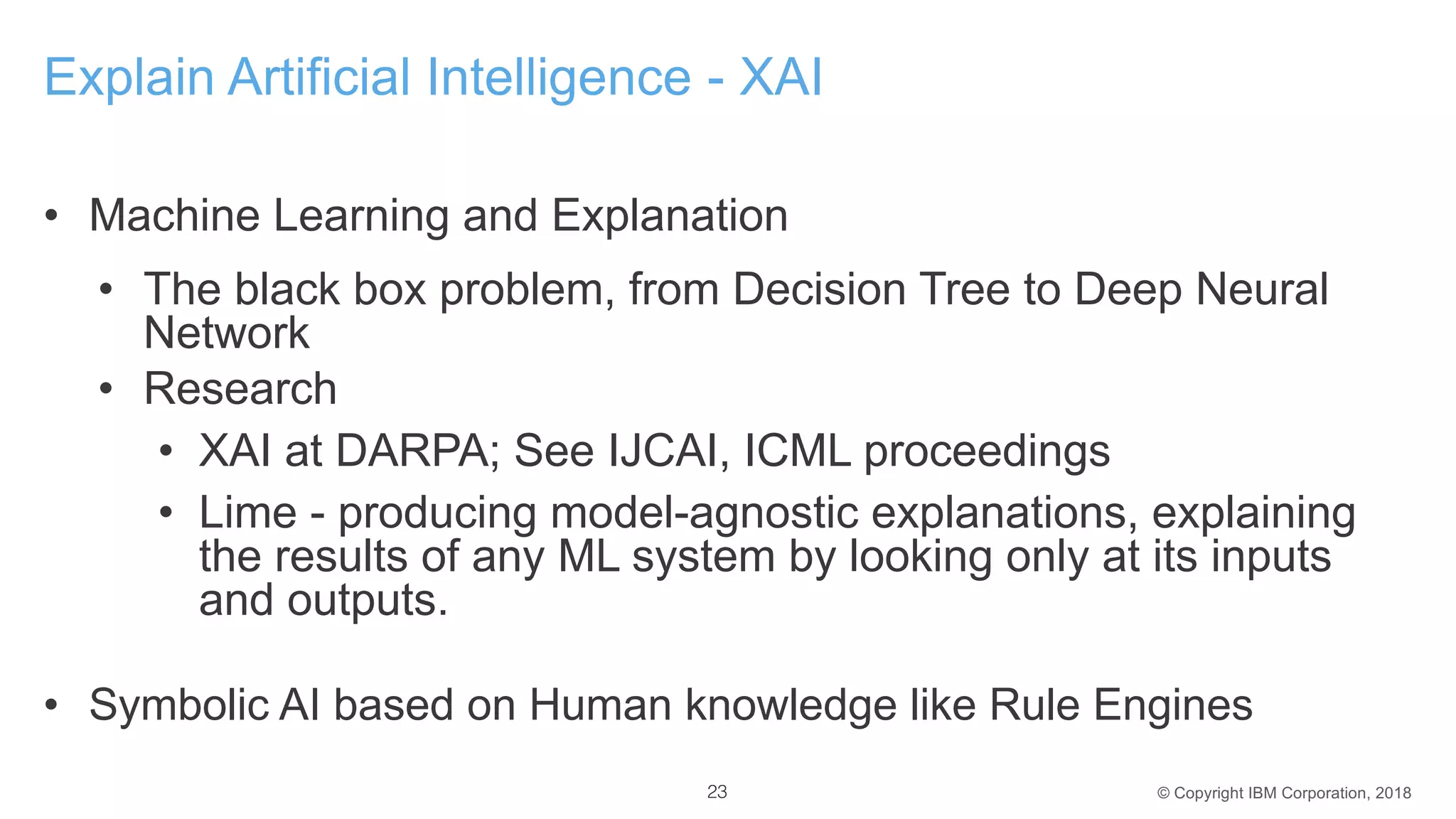 © Copyright IBM Corporation, 2018
Explain Artificial Intelligence - XAI
• Machine Learning and Explanation
• The black box problem, from Decision Tree to Deep Neural
Network
• Research
• XAI at DARPA; See IJCAI, ICML proceedings
• Lime - producing model-agnostic explanations, explaining
the results of any ML system by looking only at its inputs
and outputs.
• Symbolic AI based on Human knowledge like Rule Engines
23
 