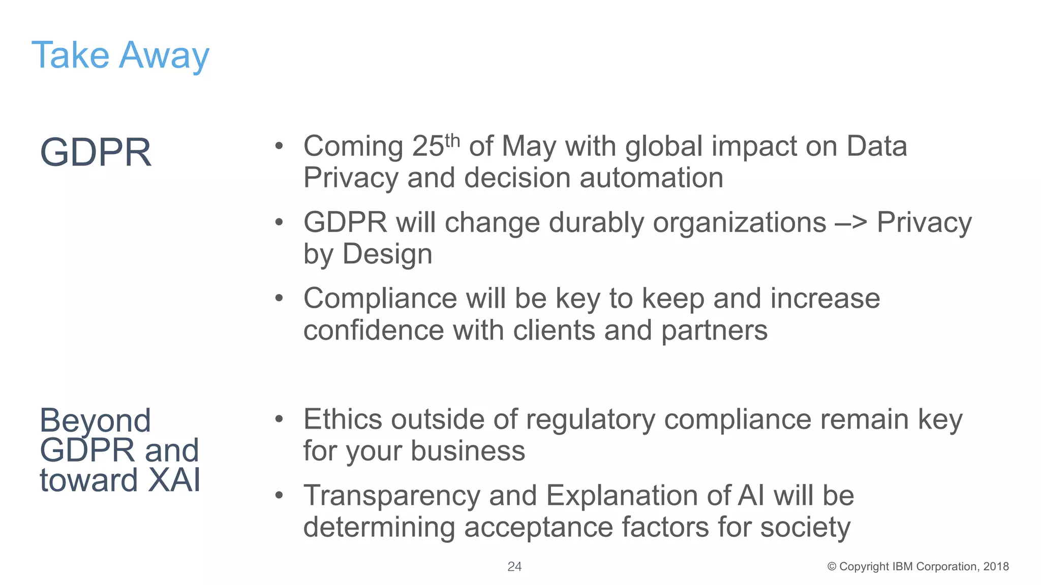 © Copyright IBM Corporation, 2018
Take Away
• Coming 25th of May with global impact on Data
Privacy and decision automation
• GDPR will change durably organizations –> Privacy
by Design
• Compliance will be key to keep and increase
confidence with clients and partners
• Ethics outside of regulatory compliance remain key
for your business
• Transparency and Explanation of AI will be
determining acceptance factors for society
Beyond
GDPR and
toward XAI
24
GDPR
 