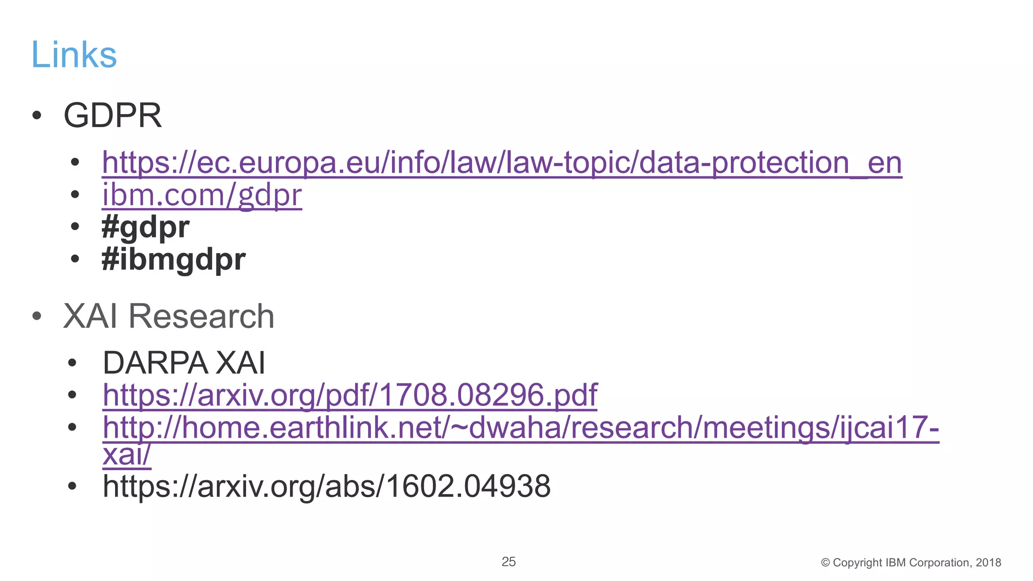 © Copyright IBM Corporation, 2018
Links
• GDPR
• https://ec.europa.eu/info/law/law-topic/data-protection_en
• ibm.com/gdpr
• #gdpr
• #ibmgdpr
• XAI Research
• DARPA XAI
• https://arxiv.org/pdf/1708.08296.pdf
• http://home.earthlink.net/~dwaha/research/meetings/ijcai17-
xai/
• https://arxiv.org/abs/1602.04938
25
 