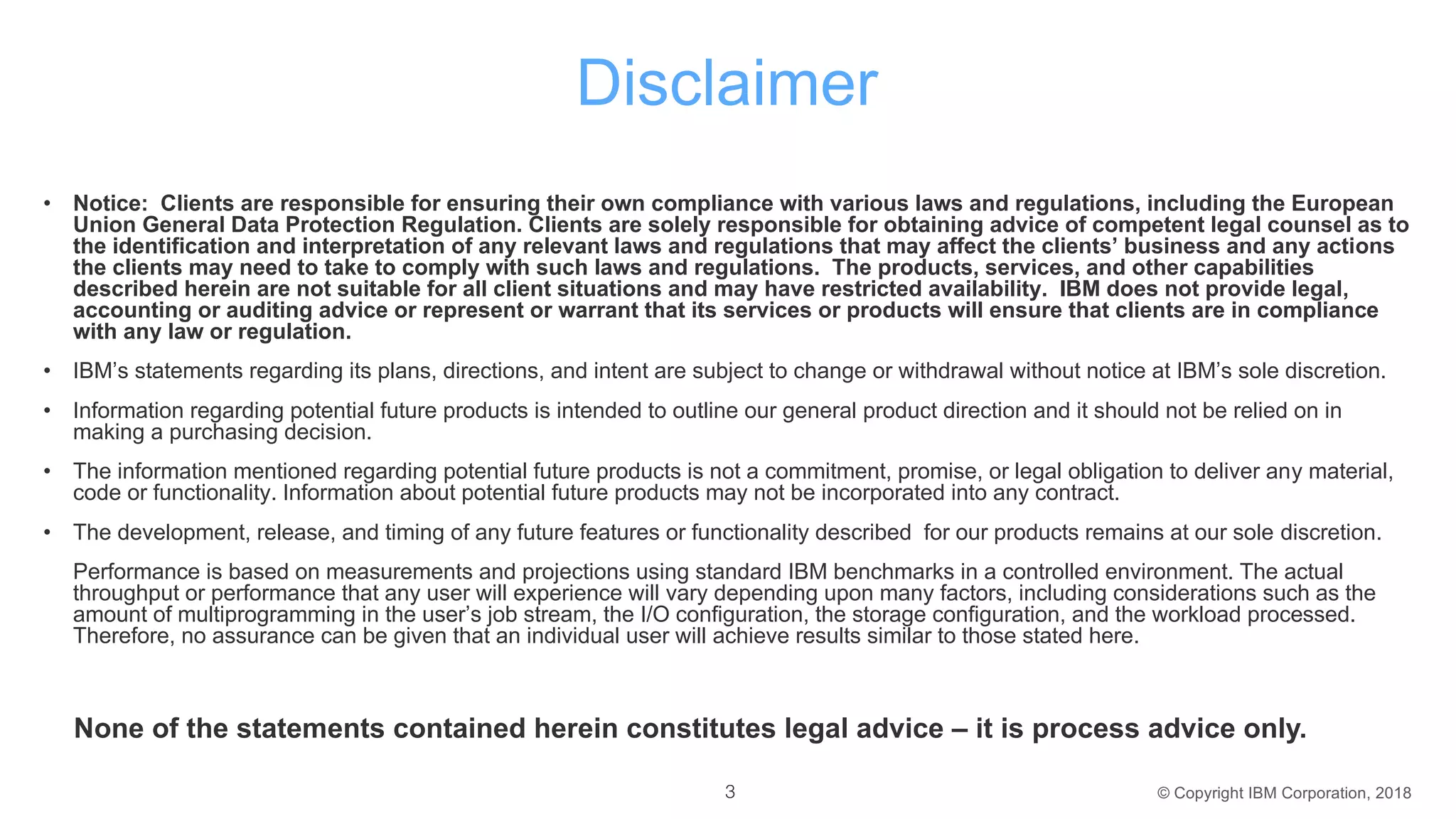 © Copyright IBM Corporation, 2018
Disclaimer
• Notice: Clients are responsible for ensuring their own compliance with various laws and regulations, including the European
Union General Data Protection Regulation. Clients are solely responsible for obtaining advice of competent legal counsel as to
the identification and interpretation of any relevant laws and regulations that may affect the clients’ business and any actions
the clients may need to take to comply with such laws and regulations. The products, services, and other capabilities
described herein are not suitable for all client situations and may have restricted availability. IBM does not provide legal,
accounting or auditing advice or represent or warrant that its services or products will ensure that clients are in compliance
with any law or regulation.
• IBM’s statements regarding its plans, directions, and intent are subject to change or withdrawal without notice at IBM’s sole discretion.
• Information regarding potential future products is intended to outline our general product direction and it should not be relied on in
making a purchasing decision.
• The information mentioned regarding potential future products is not a commitment, promise, or legal obligation to deliver any material,
code or functionality. Information about potential future products may not be incorporated into any contract.
• The development, release, and timing of any future features or functionality described for our products remains at our sole discretion.
Performance is based on measurements and projections using standard IBM benchmarks in a controlled environment. The actual
throughput or performance that any user will experience will vary depending upon many factors, including considerations such as the
amount of multiprogramming in the user’s job stream, the I/O configuration, the storage configuration, and the workload processed.
Therefore, no assurance can be given that an individual user will achieve results similar to those stated here.
3
None of the statements contained herein constitutes legal advice – it is process advice only.
 