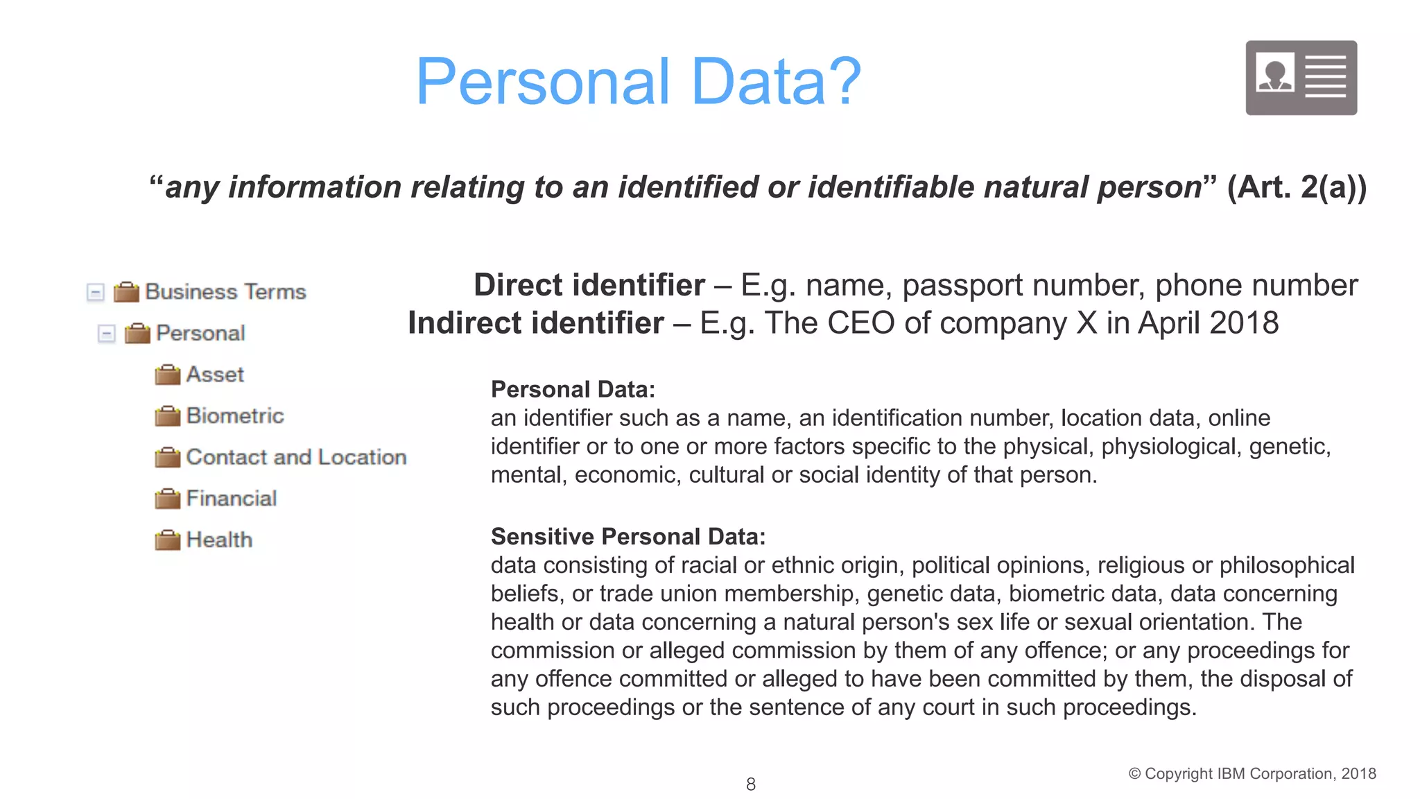 © Copyright IBM Corporation, 2018
Personal Data?
Sensitive Personal Data:
data consisting of racial or ethnic origin, political opinions, religious or philosophical
beliefs, or trade union membership, genetic data, biometric data, data concerning
health or data concerning a natural person's sex life or sexual orientation. The
commission or alleged commission by them of any offence; or any proceedings for
any offence committed or alleged to have been committed by them, the disposal of
such proceedings or the sentence of any court in such proceedings.
Personal Data:
an identifier such as a name, an identification number, location data, online
identifier or to one or more factors specific to the physical, physiological, genetic,
mental, economic, cultural or social identity of that person.
“any information relating to an identified or identifiable natural person” (Art. 2(a))
Direct identifier – E.g. name, passport number, phone number
Indirect identifier – E.g. The CEO of company X in April 2018
8 8
 