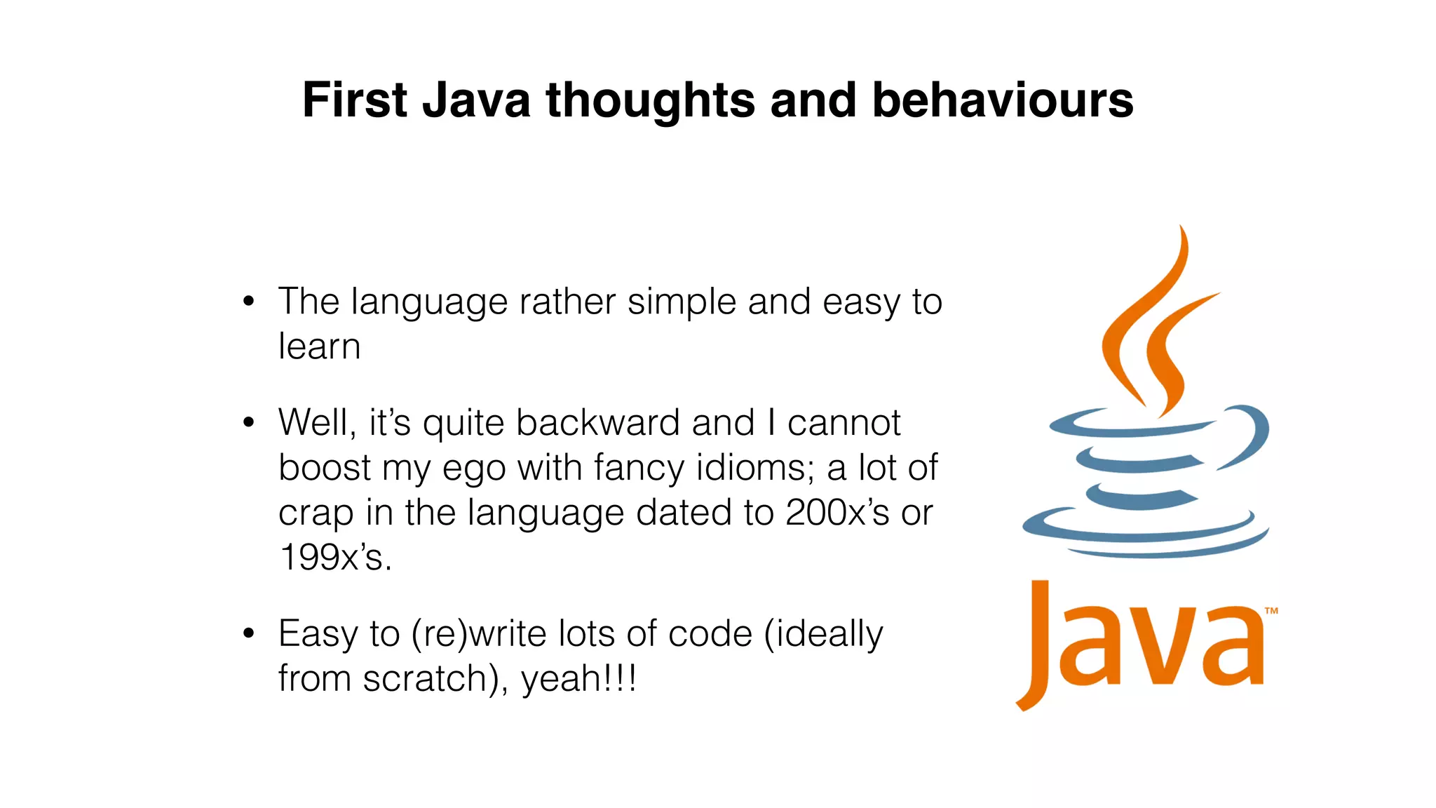 • The language rather simple and easy to
learn
• Well, it’s quite backward and I cannot
boost my ego with fancy idioms; a lot of
crap in the language dated to 200x’s or
199x’s.
• Easy to (re)write lots of code (ideally
from scratch), yeah!!!
First Java thoughts and behaviours
 